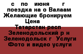 с 3 по 7 июня 2017 г - поездка на о.Валаам. Желающие бронируем ... › Цена ­ 19 450 - Татарстан респ., Зеленодольский р-н, Зеленодольск г. Услуги » Фото и видео услуги   